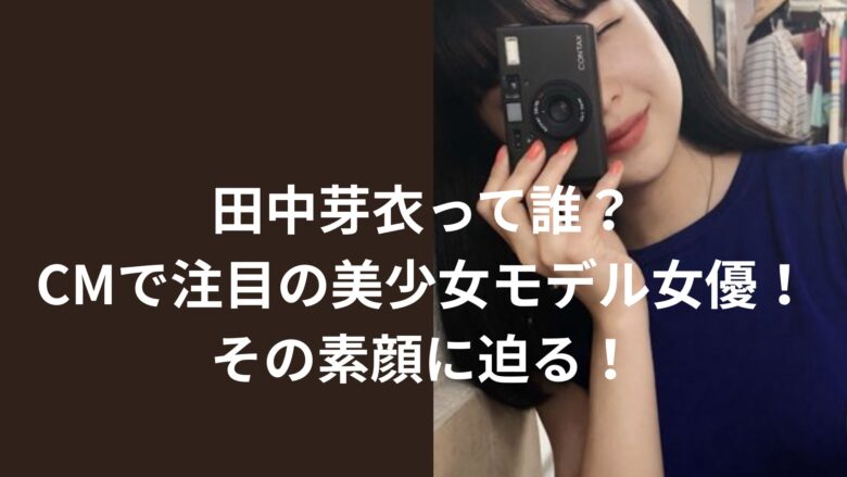 田中芽衣って誰？CMで注目の美少女モデル女優の素顔に迫る！